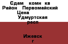  Сдам 1 комн. кв  › Район ­ Первомайский  › Цена ­ 11 000 - Удмуртская респ., Ижевск г. Недвижимость » Квартиры сниму   . Удмуртская респ.,Ижевск г.